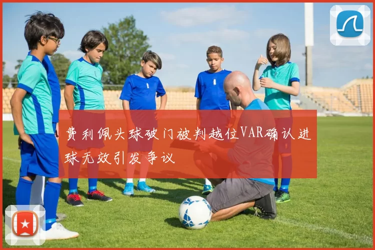 费利佩头球破门被判越位VAR确认进球无效引发争议