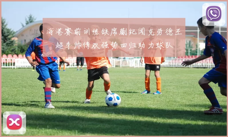 海港赛前训练缺席蒯纪闻克劳德王燊超李帅傅欢强势回归助力球队
