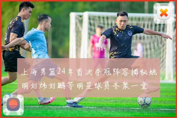 上海男篮24年首次夺冠阵容揭秘姚明刘炜刘鹏等明星球员齐聚一堂