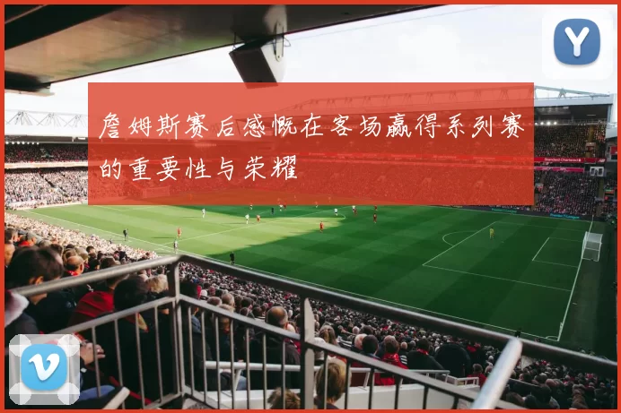 詹姆斯赛后感慨在客场赢得系列赛的重要性与荣耀