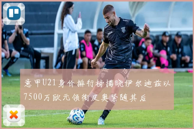 意甲U21身价排行榜揭晓伊尔迪兹以7500万欧元领衔皮奥紧随其后