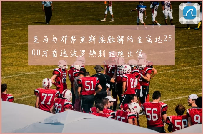 皇马与邓弗里斯接触解约金高达2500万首选波罗热刺拒绝出售
