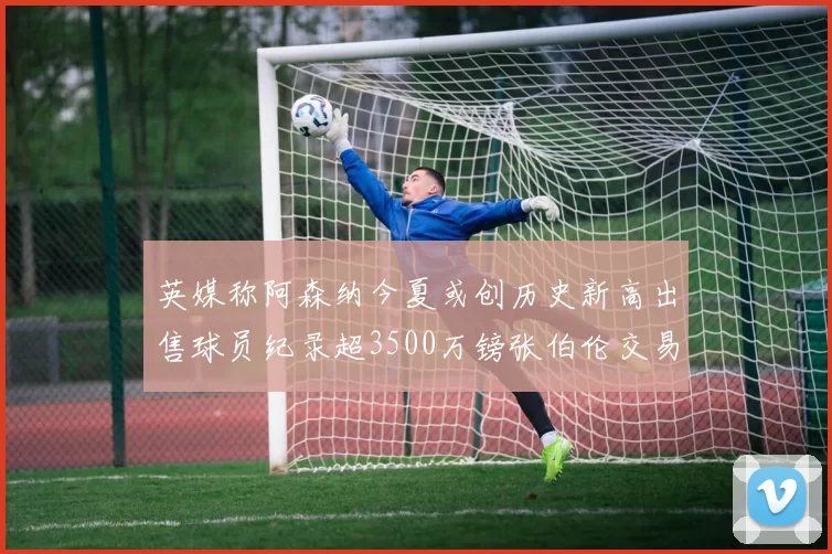 英媒称阿森纳今夏或创历史新高出售球员纪录超3500万镑张伯伦交易