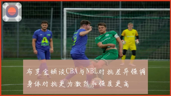 布罗金顿谈CBA与NBL对抗差异强调身体对抗更为激烈和强度更高