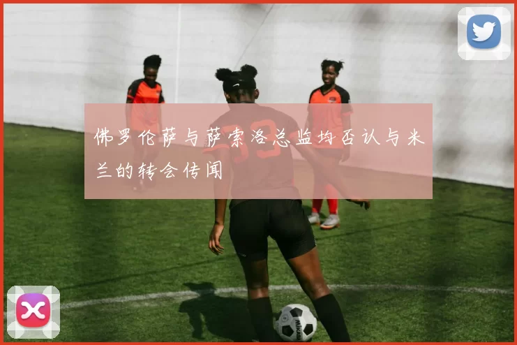 佛罗伦萨与萨索洛总监均否认与米兰的转会传闻