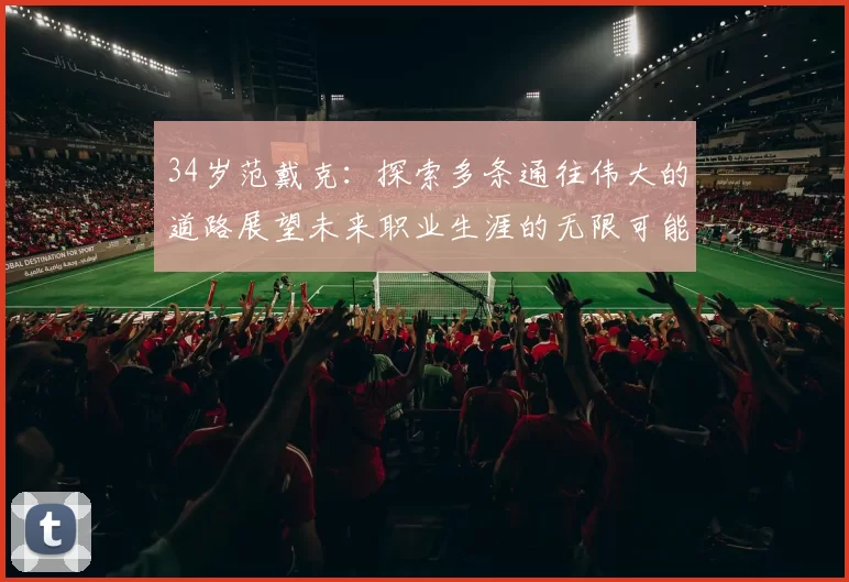 34岁范戴克：探索多条通往伟大的道路展望未来职业生涯的无限可能