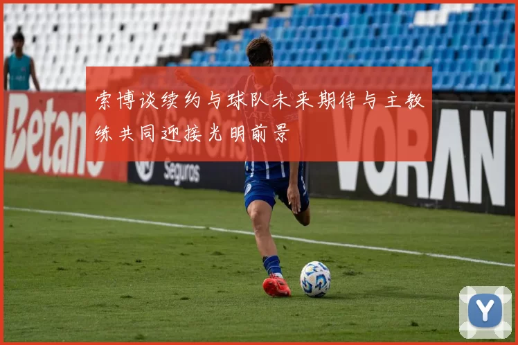索博谈续约与球队未来期待与主教练共同迎接光明前景
