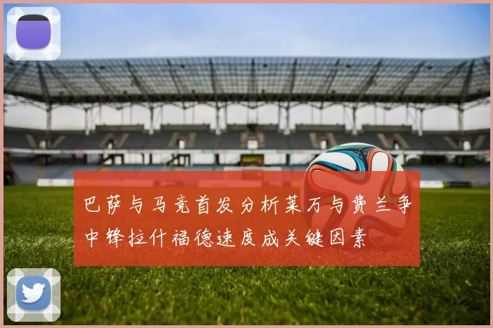 巴萨与马竞首发分析莱万与费兰争中锋拉什福德速度成关键因素