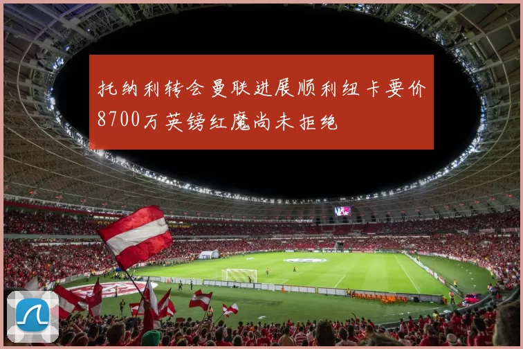 托纳利转会曼联进展顺利纽卡要价8700万英镑红魔尚未拒绝